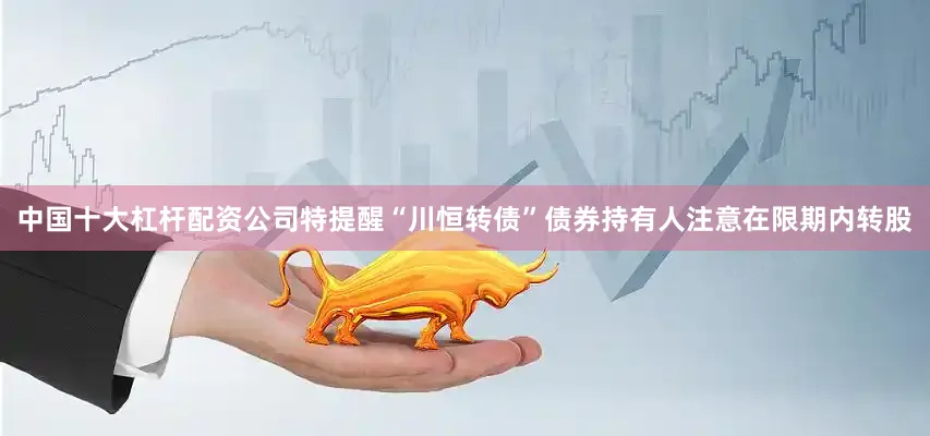 中国十大杠杆配资公司特提醒“川恒转债”债券持有人注意在限期内转股