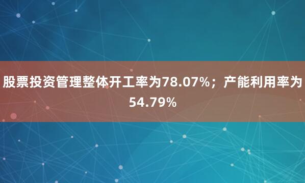 股票投资管理整体开工率为78.07%；产能利用率为54.79%