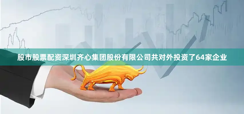股市股票配资深圳齐心集团股份有限公司共对外投资了64家企业