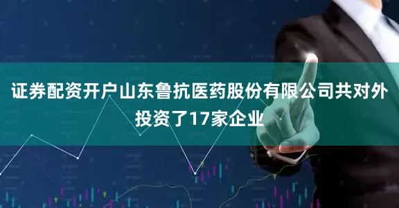证券配资开户山东鲁抗医药股份有限公司共对外投资了17家企业