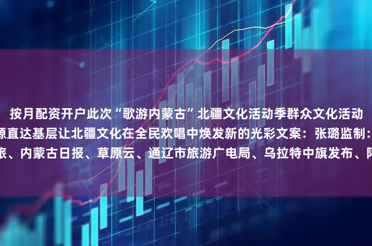 按月配资开户此次“歌游内蒙古”北疆文化活动季群众文化活动突出群众参与性让优质文化资源直达基层让北疆文化在全民欢唱中焕发新的光彩文案：张璐监制：戴宏素材：内蒙古文旅、内蒙古日报、草原云、通辽市旅游广电局、乌拉特中旗发布、阿拉善融媒、满洲里市文体旅游广电局等发布于：北京市